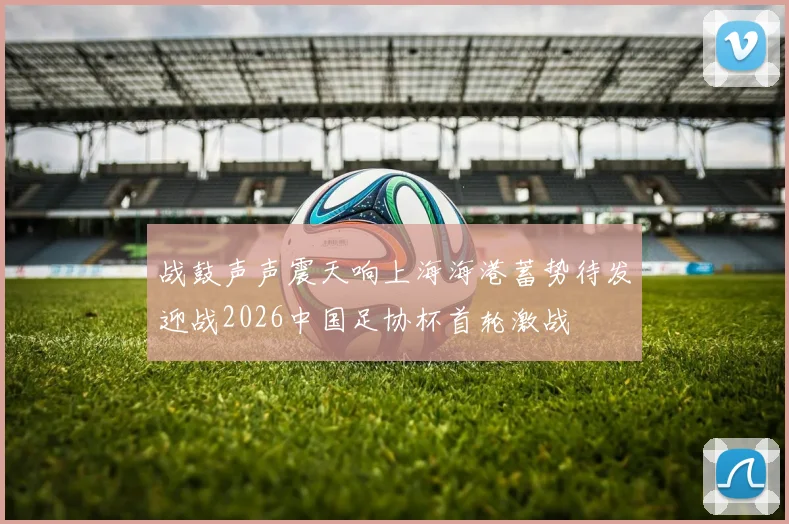 战鼓声声震天响上海海港蓄势待发迎战2026中国足协杯首轮激战