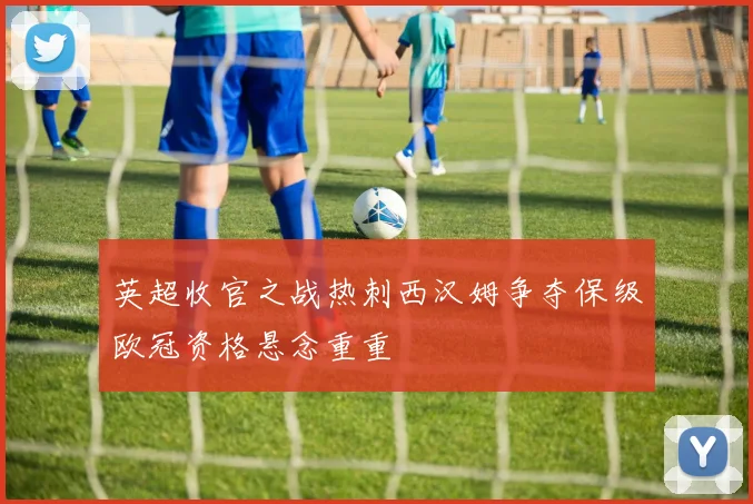 英超收官之战热刺西汉姆争夺保级欧冠资格悬念重重