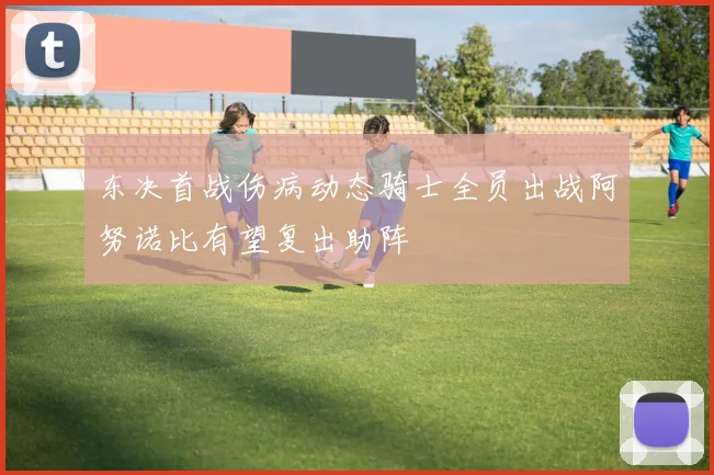东决首战伤病动态骑士全员出战阿努诺比有望复出助阵