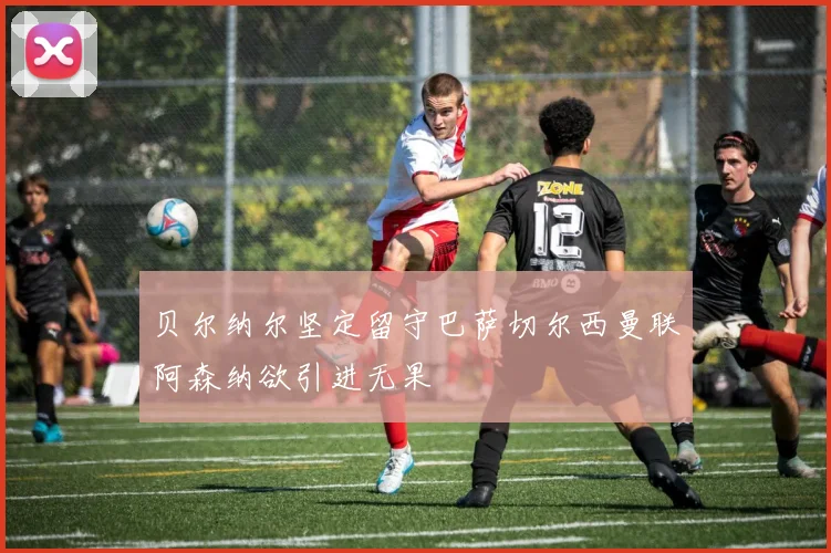 贝尔纳尔坚定留守巴萨切尔西曼联阿森纳欲引进无果