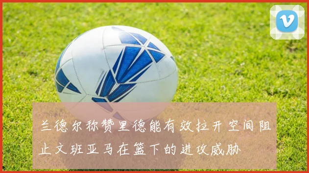 兰德尔称赞里德能有效拉开空间阻止文班亚马在篮下的进攻威胁