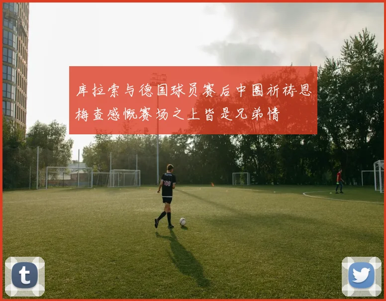 库拉索与德国球员赛后中圈祈祷恩梅查感慨赛场之上皆是兄弟情