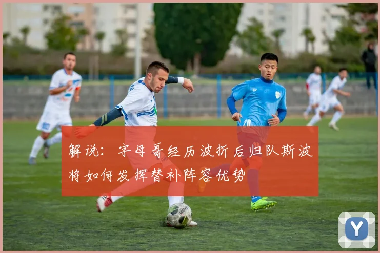 解说：字母哥经历波折后归队斯波将如何发挥替补阵容优势