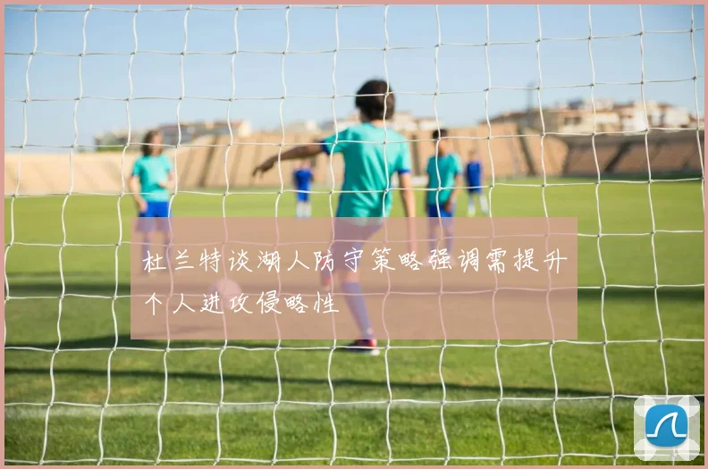 杜兰特谈湖人防守策略强调需提升个人进攻侵略性