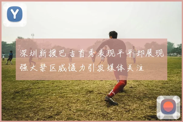 深圳新援巴吉首秀表现平平却展现强大禁区威慑力引发媒体关注