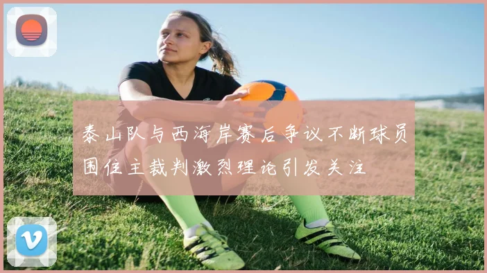 泰山队与西海岸赛后争议不断球员围住主裁判激烈理论引发关注