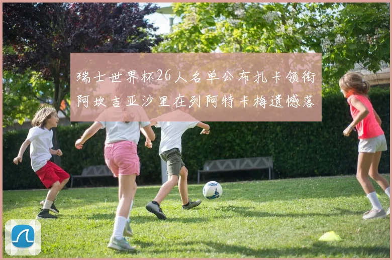 瑞士世界杯26人名单公布扎卡领衔阿坎吉亚沙里在列阿特卡梅遗憾落选