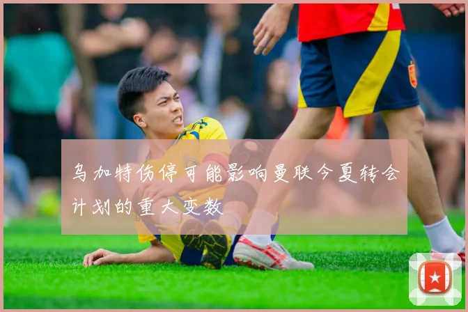 乌加特伤停可能影响曼联今夏转会计划的重大变数