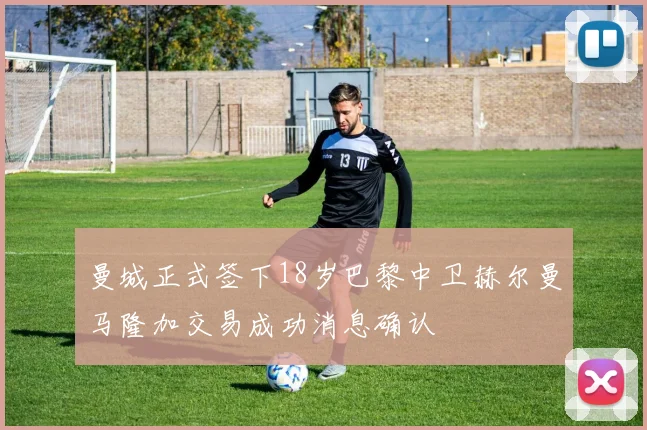 曼城正式签下18岁巴黎中卫赫尔曼马隆加交易成功消息确认