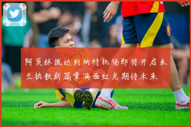 阿莫林抵达利纳特机场即将开启米兰执教新篇章满面红光期待未来