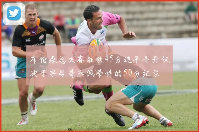 布伦森总决赛狂砍45分追平乔丹仅次于字母哥和佩蒂特的50分纪录