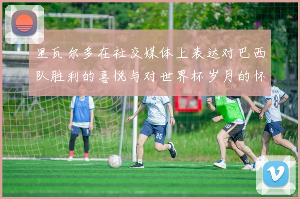 里瓦尔多在社交媒体上表达对巴西队胜利的喜悦与对世界杯岁月的怀念