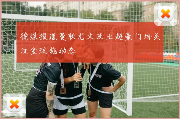 德媒报道曼联尤文及土超豪门均关注金玟哉动态