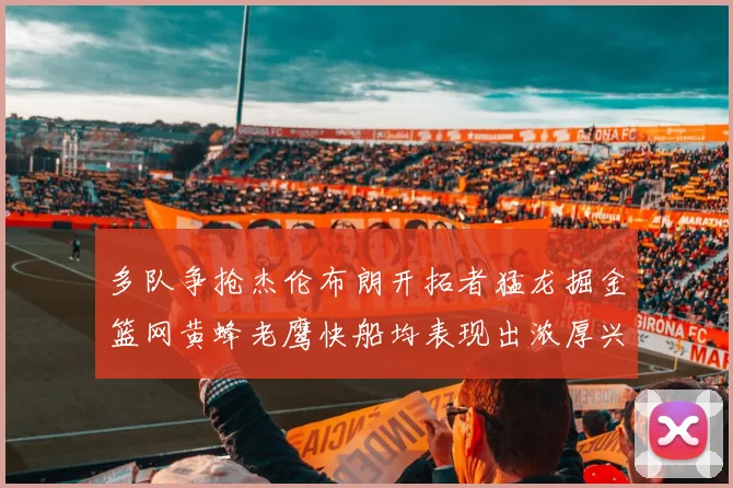 多队争抢杰伦布朗开拓者猛龙掘金篮网黄蜂老鹰快船均表现出浓厚兴趣