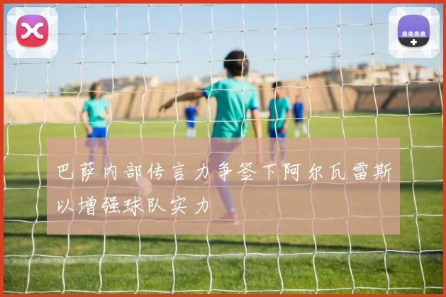 巴萨内部传言力争签下阿尔瓦雷斯以增强球队实力
