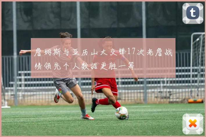 詹姆斯与亚历山大交锋17次老詹战绩领先个人数据更胜一筹